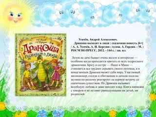 Усачёв, Андрей Алексеевич.
Дракоша выходит в люди : сказочная повесть [6+]
/ А. А. Усачёв, А. И. Березин ; худож. А. Гардян. - М. :
РОСМЭН-ПРЕСС, 2012. - 144 с. : цв. ил.
Летом на даче бывает очень весело и интересно —
особенно когда приходится прятать от всех подросшего
дракончика. Брату и сестре — Паше и Маше —
становится все труднее скрывать своего питомца, и в
конце концов Дракоша являет себя миру. Участковый
милиционер, соседи и обитающие в дачном поселке
жулики по-разному реагируют на первую встречу со
сказочным существом. Но Дракоша вызывает
всеобщую любовь и даже находит клад. Книга написана
с юмором и не оставит равнодушными ни детей, ни
родителей.
 