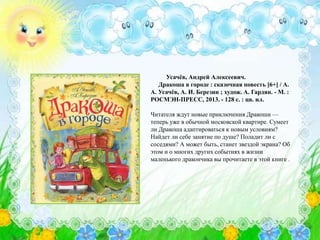 Усачёв, Андрей Алексеевич.
Дракоша в городе : сказочная повесть [6+] / А.
А. Усачёв, А. И. Березин ; худож. А. Гардян. - М. :
РОСМЭН-ПРЕСС, 2013. - 128 с. : цв. ил.
Читателя ждут новые приключения Дракоши —
теперь уже в обычной московской квартире. Сумеет
ли Дракоша адаптироваться к новым условиям?
Найдет ли себе занятие по душе? Поладит ли с
соседями? А может быть, станет звездой экрана? Об
этом и о многих других событиях в жизни
маленького дракончика вы прочитаете в этой книге .
 