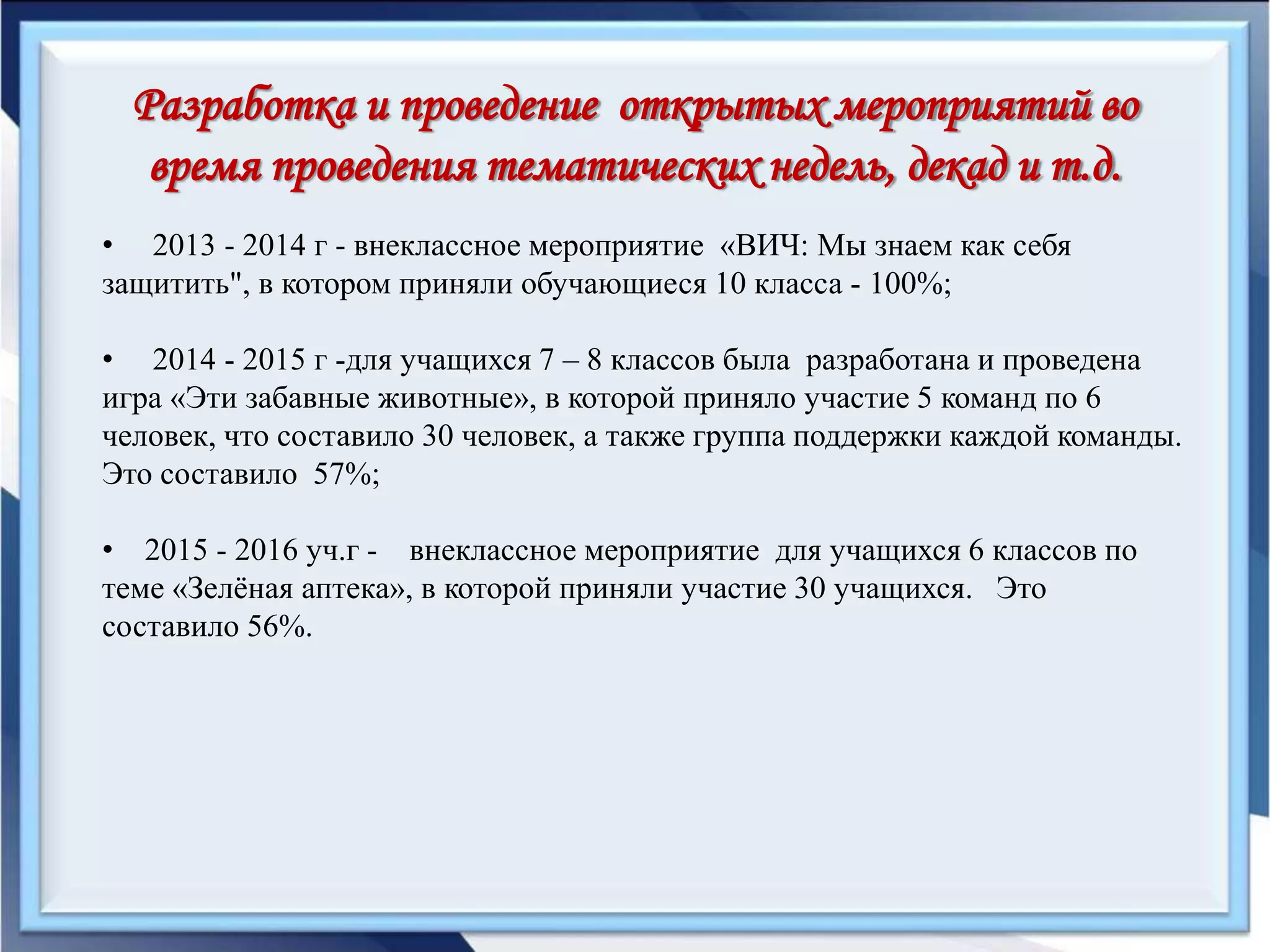 Разработка и проведение открытых мероприятий во
время проведения тематических недель, декад и т.д.
• 2013 - 2014 г - внеклассное мероприятие «ВИЧ: Мы знаем как себя
защитить", в котором приняли обучающиеся 10 класса - 100%;
• 2014 - 2015 г -для учащихся 7 – 8 классов была разработана и проведена
игра «Эти забавные животные», в которой приняло участие 5 команд по 6
человек, что составило 30 человек, а также группа поддержки каждой команды.
Это составило 57%;
• 2015 - 2016 уч.г - внеклассное мероприятие для учащихся 6 классов по
теме «Зелёная аптека», в которой приняли участие 30 учащихся. Это
составило 56%.
 