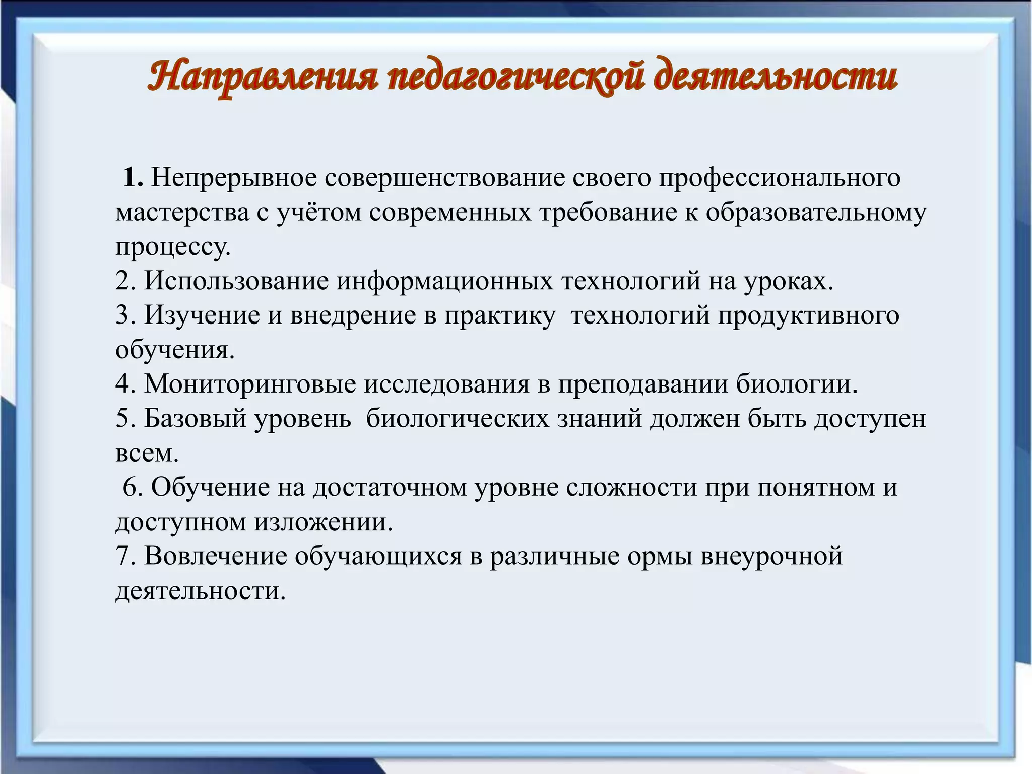 1. Непрерывное совершенствование своего профессионального
мастерства с учётом современных требование к образовательному
процессу.
2. Использование информационных технологий на уроках.
3. Изучение и внедрение в практику технологий продуктивного
обучения.
4. Мониторинговые исследования в преподавании биологии.
5. Базовый уровень биологических знаний должен быть доступен
всем.
6. Обучение на достаточном уровне сложности при понятном и
доступном изложении.
7. Вовлечение обучающихся в различные ормы внеурочной
деятельности.
 