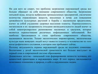 Ни для кого не секрет, что проблема загрязнения окружающей среды все
больше обращает на себя внимание современного общества. Загрязнение
питьевой воды, воздуха выбросами промышленных предприятий, увеличение
количества отравляющих веществ, внесенных в почву для повышения
урожайности культурных растений и борьбы с насекомыми вредителями,
влечет за собой ухудшение здоровья населения планеты. Перенаселенность
мегаполисов и их засоренность отходами жизнедеятельности людей влечет за
собой неконтролируемое размножение насекомых и грызунов, которые
являются переносчиками различных инфекционных заболеваний. Вот
наиболее бросающиеся в глаза проблемы современного общества,
касающиеся экологии. Только экологическое мировоззрение, экологическая
культура ныне живущих людей могут вывести планету и человечество из того
катастрофического состояния, в котором они пребывают сейчас.
Поэтому актуальность охраны окружающей среды не подлежит сомнению.
Воспитание у детей экологической грамотности все больше выступает на
первый план в современной системе образования.
Дошкольное детство - начальный этап формирования личности человека, его
ценностной ориентации в окружающем мире. В этот период закладывается
позитивное отношение к природе, к себе и окружающим людям.
 