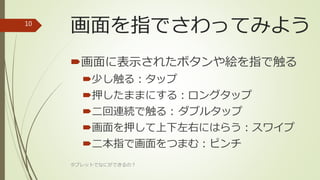 画面を指でさわってみよう
画面に表示されたボタンや絵を指で触る
少し触る：タップ
押したままにする：ロングタップ
二回連続で触る：ダブルタップ
画面を押して上下左右にはらう：スワイプ
二本指で画面をつまむ：ピンチ
タブレットでなにができるの？
10
 