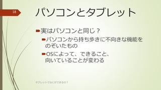 パソコンとタブレット
実はパソコンと同じ？
パソコンから持ち歩きに不向きな機能を
のぞいたもの
OSによって、できること、
向いていることが変わる
タブレットでなにができるの？
18
 