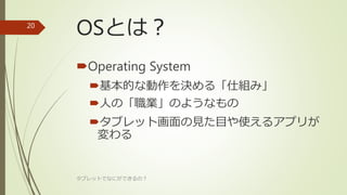 OSとは？
Operating System
基本的な動作を決める「仕組み」
人の「職業」のようなもの
タブレット画面の見た目や使えるアプリが
変わる
タブレットでなにができるの？
20
 