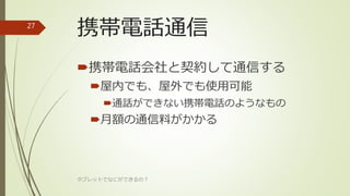 携帯電話通信
携帯電話会社と契約して通信する
屋内でも、屋外でも使用可能
通話ができない携帯電話のようなもの
月額の通信料がかかる
タブレットでなにができるの？
27
 