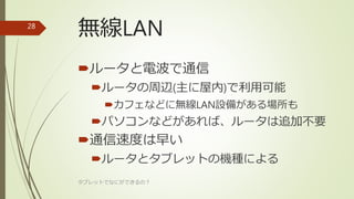 無線LAN
ルータと電波で通信
ルータの周辺(主に屋内)で利用可能
カフェなどに無線LAN設備がある場所も
パソコンなどがあれば、ルータは追加不要
通信速度は早い
ルータとタブレットの機種による
タブレットでなにができるの？
28
 