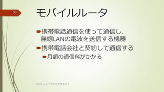 モバイルルータ
携帯電話通信を使って通信し、
無線LANの電波を送信する機器
携帯電話会社と契約して通信する
月額の通信料がかかる
タブレットでなにができるの？
30
 