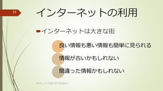 インターネットの利用
インターネットは大きな街
良い情報も悪い情報も簡単に見られる
情報が古いかもしれない
間違った情報かもしれない
タブレットでなにができるの？
33
 