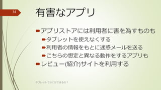 有害なアプリ
アプリストアには利用者に害を為すものも
タブレットを使えなくする
利用者の情報をもとに迷惑メールを送る
こちらの想定と異なる動作をするアプリも
レビュー(紹介)サイトを利用する
タブレットでなにができるの？
34
 