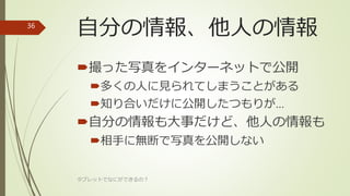 自分の情報、他人の情報
撮った写真をインターネットで公開
多くの人に見られてしまうことがある
知り合いだけに公開したつもりが…
自分の情報も大事だけど、他人の情報も
相手に無断で写真を公開しない
タブレットでなにができるの？
36
 