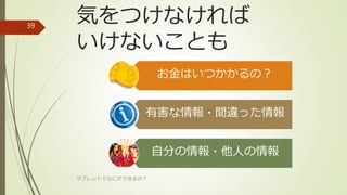 気をつけなければ
いけないことも
お金はいつかかるの？
有害な情報・間違った情報
自分の情報・他人の情報
タブレットでなにができるの？
39
 