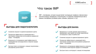 Что такое IMP
GDELead.ru
Guide by deals for buying leads	
  
ВЫГОДЫ ДЛЯ ЛИДОГЕНЕРАТОРА
Снижение нагрузки по администрированию сделок
Прозрачная эффективность взаимодействия с
партнерами посредством использования доверенной
среды – платформы
Возможность отслеживания своей эффективности
взаимодействия непосредственно в воронке продаж
покупателя
Быстрые поиск и интеграция с новыми покупателями –
расширение рынков сбыта
ВЫГОДЫ ДЛЯ БАНКА
Возможность в онлайн режиме самостоятельно
формировать цену сделки на основе предложений
поставщиков и своих потребностей
Снижение нагрузки по администрированию сделок
Прозрачная эффективность взаимодействия с
партнерами посредством использования доверенной
среды – платформы
Возможность отслеживания эффективности и качества
источников в своей воронке продаж на платформе
Быстрые поиск и интеграция с новыми поставщиками
IMP – платформа, которая осуществляет экспедицию трафика и финансовых
расчетов между продавцом и покупателем, по заранее определенным ими в
рамках платформы условиям (цена, объемы, результат и т.д.)
 
