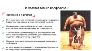 Не хватает только профсоюза ?
ПОЛОЖЕНИЕ В ИНДУСТРИИ
Рост риска частичной или полной неоплаты услуг (сокращение
бюджетов и уход с рынка крупных покупателей трафика)
Непрозрачные правила работы, отсутствие стандартов
которые бы гарантировали наценки, нет правил оплаты
У поставщиков, в отличие от крупных рекламодателей, нет
опыта правовой практики, которая бы учитывала специфику
индустрии. Обращение в суд затруднено.
На рынке очень мало юридической и правовой экспертизы в
этой области
Отрасль, несмотря на значимость и перспективу, практически
не представлена в законодательном поле
 