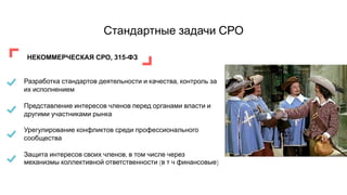 Стандартные задачи СРО
НЕКОММЕРЧЕСКАЯ СРО, 315-ФЗ
Разработка стандартов деятельности и качества, контроль за
их исполнением
Представление интересов членов перед органами власти и
другими участниками рынка
Урегулирование конфликтов среди профессионального
сообщества
Защита интересов своих членов, в том числе через
механизмы коллективной ответственности (в т ч финансовые)
 