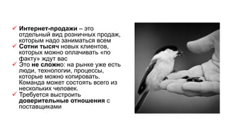 ü  Интернет-продажи – это
отдельный вид розничных продаж,
которым надо заниматься всем
ü  Сотни тысяч новых клиентов,
которых можно оплачивать «по
факту» ждут вас
ü  Это не сложно: на рынке уже есть
люди, технологии, процессы,
которые можно копировать.
Команда может состоять всего из
нескольких человек.
ü  Требуется выстроить
доверительные отношения с
поставщиками
 