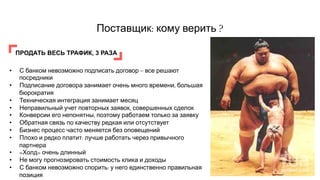 Поставщик: кому верить ?
ПРОДАТЬ ВЕСЬ ТРАФИК, 3 РАЗА
•  С банком невозможно подписать договор – все решают
посредники
•  Подписание договора занимает очень много времени, большая
бюрократия
•  Техническая интеграция занимает месяц
•  Неправильный учет повторных заявок, совершенных сделок
•  Конверсии его непонятны, поэтому работаем только за заявку
•  Обратная связь по качеству редкая или отсутствует
•  Бизнес процесс часто меняется без оповещений
•  Плохо и редко платит: лучше работать через привычного
партнера
•  «Холд» очень длинный
•  Не могу прогнозировать стоимость клика и доходы
•  С банком невозможно спорить: у него единственно правильная
позиция
 