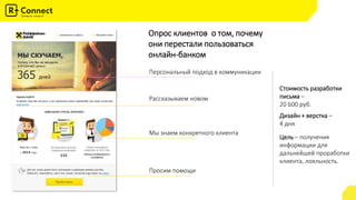 Опрос клиентов о том, почему
они перестали пользоваться
онлайн-банком
Персональный подход в коммуникации
Рассказываем новом
Мы знаем конкретного клиента
Просим помощи
Стоимость разработки
письма –
20 600 руб.
Дизайн + верстка –
4 дня
Цель – получения
информации для
дальнейшей проработки
клиента, лояльность.
 