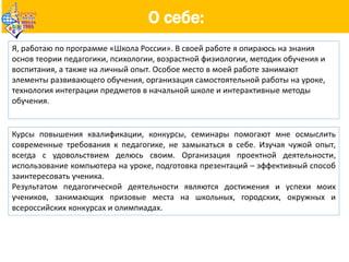 О себе:
Я, работаю по программе «Школа России». В своей работе я опираюсь на знания
основ теории педагогики, психологии, возрастной физиологии, методик обучения и
воспитания, а также на личный опыт. Особое место в моей работе занимают
элементы развивающего обучения, организация самостоятельной работы на уроке,
технология интеграции предметов в начальной школе и интерактивные методы
обучения.
Курсы повышения квалификации, конкурсы, семинары помогают мне осмыслить
современные требования к педагогике, не замыкаться в себе. Изучая чужой опыт,
всегда с удовольствием делюсь своим. Организация проектной деятельности,
использование компьютера на уроке, подготовка презентаций – эффективный способ
заинтересовать ученика.
Результатом педагогической деятельности являются достижения и успехи моих
учеников, занимающих призовые места на школьных, городских, окружных и
всероссийских конкурсах и олимпиадах.
 