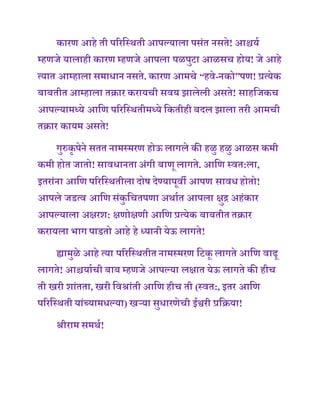 कारण आिे ती पररणस्िती आपल्याला पसांत नसते! आश्चयष
म्िणजे यालािी कारण म्िणजे आपला पळपुटा आळसच िोय! जे आिे
त्यात आम्िाला समाधान नसते. कारण आमचे “िवे-नको”पण! प्रत्येक
बाबतीत आम्िाला तक्रार करायची सवय झालेली असते! सािणजकच
आपल्यामध्ये आणण पररणस्ितीमध्ये णकतीिी बदल झाला तरी आमची
तक्रार कायम असते!
गुरुकृ पेने सतत नामस्मरण िोऊ लागले की िळु िळु आळस कमी
कमी िोत जातो! सावधानताअांगी बाणू लागते. आणण स्वत:ला,
इतराांना आणण पररणस्ितीला दोर् देण्यापूवी आपण सावधिोतो!
आपले जडत्व आणण सांकु णचतपणा अिाषत आपला क्षुद्र अिांकार
आपल्याला अक्षरश: क्षणोक्षणी आणण प्रत्येक बाबतीत तक्रार
करायला भाग पाडतो आिे िे ध्यानी येऊ लागते!
ह्यामुळे आिे त्या पररणस्ितीत नामस्मरण णटकू लागते आणण वाढू
लागते! आश्चयाषची बाब म्िणजे आपल्या लक्षात येऊ लागते की िीच
ती खरी शाांतता, खरी णवश्राांती आणण िीच ती (स्वत:, इतर आणण
पररणस्िती याांच्यामधल्या) खऱ्या सुधारणेची ईश्वरी प्रणक्रया!
श्रीराम समिष!
 