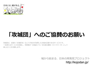 攻城団は、全国の「お城好き」な⼈々が⾃分が訪問したお城を記録できるサービスです。
⼀⽣使えるサービスを⽬指し、利⽤者が「お城めぐり」を⽣涯の趣味（ライフワーク）として
楽しむことを⽀援します。
「攻城団」へのご協賛のお願い
城から始まる、⽇本の再発⾒プロジェクト
http://kojodan.jp/
 