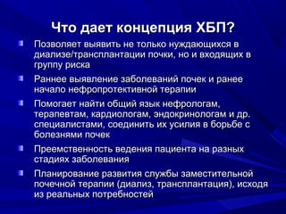 Что дает концепция ХБП?Что дает концепция ХБП?
Позволяет выявить не только нуждающихся вПозволяет выявить не только нуждающихся в
диализе/трансплантации почки, но и входящих вдиализе/трансплантации почки, но и входящих в
группу рискагруппу риска
Раннее выявление заболеваний почек и ранееРаннее выявление заболеваний почек и ранее
начало нефропротективной терапииначало нефропротективной терапии
Помогает найти общий язык нефрологам,Помогает найти общий язык нефрологам,
терапевтам, кардиологам, эндокринологам и др.терапевтам, кардиологам, эндокринологам и др.
специалистами, соединить их усилия в борьбе сспециалистами, соединить их усилия в борьбе с
болезнями почекболезнями почек
Преемственность ведения пациента на разныхПреемственность ведения пациента на разных
стадиях заболеваниястадиях заболевания
Планирование развития службы заместительнойПланирование развития службы заместительной
почечной терапии (диализ, трансплантация), исходяпочечной терапии (диализ, трансплантация), исходя
из реальных потребностейиз реальных потребностей
 