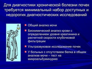 Для диагностики хронической болезни почекДля диагностики хронической болезни почек
требуется минимальный набор доступных итребуется минимальный набор доступных и
недорогих диагностических исследованийнедорогих диагностических исследований
Общий анализ мочиОбщий анализ мочи
Биохимический анализ крови сБиохимический анализ крови с
определением уровня креатинина иопределением уровня креатинина и
расчетной скорости клубочковойрасчетной скорости клубочковой
фильтрациифильтрации
Ультразвуковое исследование почекУльтразвуковое исследование почек
У больных с отсутствием белка в общемУ больных с отсутствием белка в общем
анализе мочи – тест наанализе мочи – тест на
микроальбуминуриюмикроальбуминурию
 