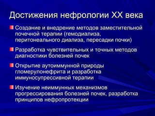 Достижения нефрологииДостижения нефрологии XXXX векавека
Создание и внедрение методов заместительнойСоздание и внедрение методов заместительной
почечной терапии (гемодиализа,почечной терапии (гемодиализа,
перитонеального диализа, пересадки почки)перитонеального диализа, пересадки почки)
Разработка чувствительных и точных методовРазработка чувствительных и точных методов
диагностики болезней почекдиагностики болезней почек
Открытие аутоиммунной природыОткрытие аутоиммунной природы
гломерулонефрита и разработкагломерулонефрита и разработка
иммуносупрессивной терапиииммуносупрессивной терапии
Изучение неиммунных механизмовИзучение неиммунных механизмов
прогрессирования болезней почек, разработкапрогрессирования болезней почек, разработка
принципов нефропротекциипринципов нефропротекции
 