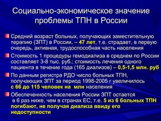 Социально-экономическое значениеСоциально-экономическое значение
проблемы ТПНпроблемы ТПН в Россиив России
Средний возраст больных, получающих заместительнуюСредний возраст больных, получающих заместительную
терапию (ЗПТ) в России, –терапию (ЗПТ) в России, – 47 лет47 лет, т.е. страдает, в первую, т.е. страдает, в первую
очередь, активная, трудоспособная часть населенияочередь, активная, трудоспособная часть населения
Стоимость 1 процедуры гемодиализа в среднем по РоссииСтоимость 1 процедуры гемодиализа в среднем по России
составляет 3-8 тыс. руб.; стоимость лечения одногосоставляет 3-8 тыс. руб.; стоимость лечения одного
пациента в течение года (165 диализов) –пациента в течение года (165 диализов) – 0,5-1,5 млн. руб0,5-1,5 млн. руб
По данным регистра РДО число больных ТПН,По данным регистра РДО число больных ТПН,
получающих ЗПТ за период 1998-2005 г увеличилосьполучающих ЗПТ за период 1998-2005 г увеличилось
с 66 до 115 человек на млнс 66 до 115 человек на млн населениянаселения
Обеспеченность населения России ЗПТ остаетсяОбеспеченность населения России ЗПТ остается
в 6 раз ниже, чем в странах ЕС, т.е.в 6 раз ниже, чем в странах ЕС, т.е. 5 из 6 больных ТПН5 из 6 больных ТПН
погибают, не получая диализа ввиду егопогибают, не получая диализа ввиду его
недоступностинедоступности
 
