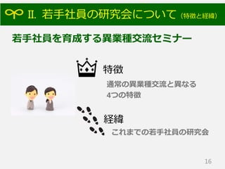 II. 若手社員の研究会について（特徴と経緯）
16
特徴
若手社員を育成する異業種交流セミナー
経緯
通常の異業種交流と異なる
4つの特徴
これまでの若手社員の研究会
 