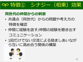 特徴① シナジー（相乗）効果
同世代の仲間からの刺激
• 共通点（同世代）からの問題や考え方の
特徴を確認
• 仲間に経験を話す/仲間の経験を聴き出す
コミュニケーション
• 1回だけでない交流による励ましあいなが
ら互いに高め合う関係の構築
18
 