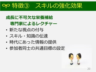 特徴③ スキルの強化効果
成長に不可欠な栄養補給
専門家によるレクチャー
• 新たな視点の付与
• スキル・知識の伝達
• 時代にあった情報の提供
• 参加者同士の共通目標の設定
20
 