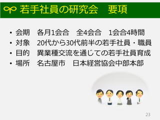 若手社員の研究会 要項
• 会期 各月1会合 全4会合 1会合4時間
• 対象 20代から30代前半の若手社員・職員
• 目的 異業種交流を通じての若手社員育成
• 場所 名古屋市 日本経営協会中部本部
23
 