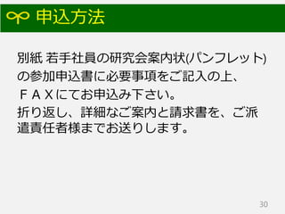 申込方法
別紙 若手社員の研究会案内状(パンフレット)
の参加申込書に必要事項をご記入の上、
ＦＡＸにてお申込み下さい。
折り返し、詳細なご案内と請求書を、ご派
遣責任者様までお送りします。
30
 