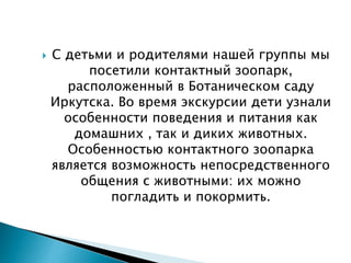  С детьми и родителями нашей группы мы
посетили контактный зоопарк,
расположенный в Ботаническом саду
Иркутска. Во время экскурсии дети узнали
особенности поведения и питания как
домашних , так и диких животных.
Особенностью контактного зоопарка
является возможность непосредственного
общения с животными: их можно
погладить и покормить.
 