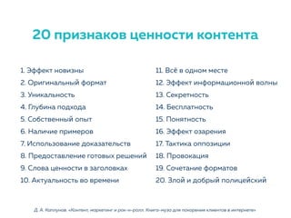 1. Эффект новизны
2. Оригинальный формат
3. Уникальность
4. Глубина подхода
5. Собственный опыт
6. Наличие примеров
7. Использование доказательств
8. Предоставление готовых решений
9. Слова ценности в заголовках
10. Актуальность во времени
11. Всё в одном месте
12. Эффект информационной волны
13. Секретность
14. Бесплатность
15. Понятность
16. Эффект озарения
17. Тактика оппозиции
18. Провокация
19. Сочетание форматов
20. Злой и добрый полицейский
Д. А. Каплунов. «Контент, маркетинг и рок-н-ролл. Книга-муза для покорения клиентов в интернете»
20 признаков ценности контента
 