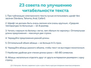 1. При публикации электронного текста лучше использовать шрифт без
засечек (Verdana, Tahoma, Arial, Calibri).
2. Шрифт не должен быть очень мелким или очень крупным. «Средняя
температура по больнице» – 12-й размер.
3. Читать «черным по белому» легче, чем «белым по черному». Оптимальная
длина предложения – максимум две строки.
4. Чередуйте предложения разной длины.
5. Оптимальный объем абзаца — не больше 4-5 строк.
6. Чередуйте абзацы разного объема, чтобы текст не выглядел монотонным.
7. Наиболее удобная для чтения длина сроки — 60-80 символов.
8. Абзацы желательно отделять друг от друга интервалом размером с одну
строку.
Д. А. Каплунов. «Контент, маркетинг и рок-н-ролл. Книга-муза для покорения клиентов в интернете»
23 совета по улучшению
читабельности текста
 