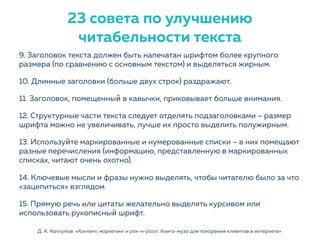 9. Заголовок текста должен быть напечатан шрифтом более крупного
размера (по сравнению с основным текстом) и выделяться жирным.
10. Длинные заголовки (больше двух строк) раздражают.
11. Заголовок, помещенный в кавычки, приковывает больше внимания.
12. Структурные части текста следует отделять подзаголовками – размер
шрифта можно не увеличивать, лучше их просто выделить полужирным.
13. Используйте маркированные и нумерованные списки – в них помещают
разные перечисления (информацию, представленную в маркированных
списках, читают очень охотно).
14. Ключевые мысли и фразы нужно выделять, чтобы читателю было за что
«зацепиться» взглядом.
15. Прямую речь или цитаты желательно выделять курсивом или
использовать рукописный шрифт.
Д. А. Каплунов. «Контент, маркетинг и рок-н-ролл. Книга-муза для покорения клиентов в интернете»
23 совета по улучшению
читабельности текста
 