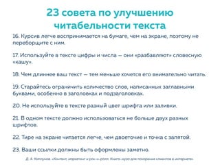 16. Курсив легче воспринимается на бумаге, чем на экране, поэтому не
переборщите с ним.
17. Используйте в тексте цифры и числа — они «разбавляют» словесную
«кашу».
18. Чем длиннее ваш текст — тем меньше хочется его внимательно читать.
19. Старайтесь ограничить количество слов, написанных заглавными
буквами, особенно в заголовках и подзаголовках.
20. Не используйте в тексте разный цвет шрифта или заливки.
21. В одном тексте должно использоваться не больше двух разных
шрифтов.
22. Тире на экране читается легче, чем двоеточие и точка с запятой.
23. Ваши ссылки должны быть оформлены заметно.
Д. А. Каплунов. «Контент, маркетинг и рок-н-ролл. Книга-муза для покорения клиентов в интернете»
23 совета по улучшению
читабельности текста
 