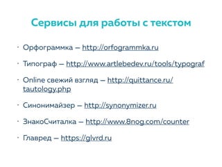 • Орфограммка — http://orfogrammka.ru
• Типограф — http://www.artlebedev.ru/tools/typograf
• Online свежий взгляд — http://quittance.ru/
tautology.php
• Синонимайзер — http://synonymizer.ru
• ЗнакоСчиталка — http://www.8nog.com/counter
• Главред — https://glvrd.ru
Сервисы для работы с текстом
 