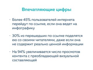 • Более 45% пользователей интернета
перейдут по ссылке, если она ведет на
инфографику
• 30% из перешедших по ссылке поделятся
ею со своими читателями, даже если она
не содержит реально ценной информации
• На 94% увеличивается число просмотов
контента с преобладающей визуальной
составляющей
Впечатляющие цифры
 