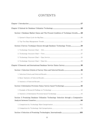 8
CONTENTS
Chapter 1 Introduction ............................................................................................................................17
Chapter 2 Outlook for Database Utilization Technology.................................................................. 18
Section 1 Database Market Status and The Present Condition of Technique Growth....... 18
1. Gartner’s Hype Cycle for Big Data......................................................................................... 20
2. Top Ten Data Management Trends ....................................................................................... 21
Section 2 Servey Technique Chosen through Database Technology Trend........................ 24
1. Technology Structure Chart – ALL....................................................................................... 26
2. Technology Structure Chart - View...................................................................................... 27
3. Technology Structure Chart - Data Service......................................................................... 28
4. Technology Structure Chart - Data Set................................................................................ 29
Chapter 3 Domestic and International Database Service Status Survey...................................... 30
Section 1 Selection Criteria of Survey Sites and Selected Results....................................... 30
1. Selection Criteria and Selected Results................................................................................. 30
2. Basic Statistics of Selected Results....................................................................................... 35
3. Statistics of Selected Results................................................................................................. 36
Section 2 Information Provision Status Survey based Technology....................................... 42
1. Example of Research Findings on Technology ..................................................................... 42
2. Statistics of Information Provision based Technology ......................................................... 44
Section 3 Promising Database Utilization Technology Selection through a Comparative
Analysis between Countries........................................................................................................... 64
1. Comparison by Technology Main Categorization ................................................................ 655
2. Comparison by Technology Sub Categorization.................................................................... 72
Section 4 Selection of Promising Technologies, Internationally ..........................................103
 