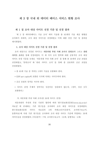 30
제 3 장 국내 외 데이터 베이스 서비스 현황 조사
제 1 절 조사 대상 사이트 선정 기준 및 선정 결과
‘제 2 장 데이터베이스 기술 조사’에서 기술한 총 83개의 기술 제공 현황을
조사하기 위하여, 조사 대상 사이트를 선정하였고 이에 대한 선정 기준 및 결과를
제시하였다.
1. 조사 대상 사이트 선정 기준 및 선정 결과
조사 대상으로 선정된 사이트는 자문위원 추천 사례 조사와 문헌조사 그리고 관련
사이트 조사를 통해 선정되었다. 이 세 가지 조사 영역에 대한 공통적인 조사 대상
사이트 선정 기준을 토대로‘자문위원 추천 사례 조사’를 통해 총 30개의 공공 포털을
선정하였고,‘문헌조사’와‘관련 사이트 조사’를 통해 총 226개의 공공 포털을
선정하였다.
• 총 83개 기술 중 적어도 1개의 기술을 포함해야 한다.
• GDP per capita에 포함된 국가에 속하는 사이트여야 한다.
• 공공 포털의 성격을 지녀야 한다.
• 사이트 운영 주체가 정부이든 민간이든 상관하지 않는다. (정부, 민간 모두
포함한다.)
가. 자문위원 추천 사례 조사(총 30개 사이트 선정)
자문위원의 추천과 주관 기관의 협의에 따라‘한국정보화진흥원(www.nia.or.kr)
자료실’에 존재하는 기존 연구들을 조사하여 조사 대상 사이트를 선정하였다.
한국정보화진흥원 사이트 자료실의 3개 카테고리(이슈분석, 조사연구보고서,
동향자료)에 속한 기존 연구들을 조사하여 조사 대상 사이트 기준에 부합하는 30개
사이트들을 선정하였다. (이슈분석 : 7개, 조사연구보고서 : 19개, 동향자료 : 4개)
 