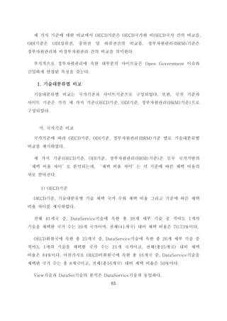 65
세 가지 기준에 대한 비교에서 OECD기준은 OECD국가와 비OECD국가 간의 비교를,
ODI기준은 ODI상위권, 중위권 및 하위권간의 비교를, 정부자원관리(BRM)기준은
정부자원관리와 비정부자원관리 간의 비교를 의미한다.
추가적으로 정부자원관리에 속한 대부분의 사이트들은 Open Government 이슈와
긴밀하게 연결된 특징을 갖는다.
1. 기술대분류별 비교
기술대분류별 비교는 국가기준과 사이트기준으로 구성되었다. 또한, 국가 기준과
사이트 기준은 각각 세 가지 기준(OECD기준, ODI기준, 정부자원관리(BRM)기준)으로
구성되었다.
가. 국가기준 비교
국가기준에 따라 OECD기준, ODI기준, 정부자원관리(BRM)기준 별로 기술대분류별
비교를 제시하였다.
세 가지 기준(OECD기준, ODI기준, 정부자원관리(BRM)기준)은 모두 국가기반의
‘채택 비율 차이’로 분석되는데, ‘채택 비율 차이’는 각 기준에 따른 채택 비율의
차로 얻어진다.
1) OECD기준
OECD기준, 기술대분류별 기술 채택 국가 수와 채택 비율 그리고 기준에 따른 채택
비율 차이를 제시하였다.
전체 41개국 중, DataService기술에 속한 총 26개 세부 기술 중 적어도 1개의
기술을 채택한 국가 수는 29개 국가이며, 전체(41개국) 대비 채택 비율은 70.73%이다.
OECD회원국에 속한 총 25개국 중, DataService기술에 속한 총 26개 세부 기술 중
적어도 1개의 기술을 채택한 국가 수는 21개 국가이고, 전체(총25개국) 대비 채택
비율은 84%이다. 마찬가지로 OECD비회원국에 속한 총 16개국 중, DataService기술을
채택한 국가 수는 총 8개국이고, 전체(총16개국) 대비 채택 비율은 50%이다.
View기술과 DataSet기술의 분석은 DataService기술과 동일하다.
 