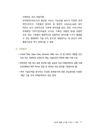 데이터 활용 신기술 가이드 1: RDF 11
이해하는 것이 바람직함
- 검색엔진(서비스)의 향상된 서비스 가능성을 높이고 다양한 검색
엔진(서비스) 기관들의 참여로 잘 알려진 schema.org와 달리
RDF는 보다 근본적으로 기존에 데이터를 생산, 관리, 서비스하는
주체였던 기억기관(미술관, 도서관, 기록관, 박물관 등)을 포함한
모든 개인, 기관들이 폐쇄적으로 운용하던 데이터를 누구나 활용할
수 있는 형태(RDF 기술 규칙 준수)로 개방한다는 데 의의가 크며,
활용가능성 역시 한정지을 수 없음
5. 기대효과
• Linked Data, Open Data, Semantic Web, Gov 2.0 등 데이터 개방을 근간
으로 하는 세계적인 트렌드의 핵심 기술요건인 RDF에 대한 이해 도모
• RDF관련 가장 최신 표준 문건에 대한 보급과 국내 이해관계자의 공통 이해
도모(2004년 RDF Primer 공표 후 2014년 최신 문건을 기본문서로 함)
• RDF 기술규격을 준수하는 다양한 표현방식에 대한 관심증대와 다양한
해당 기술 규격 이해관계자의 관심 증대
 