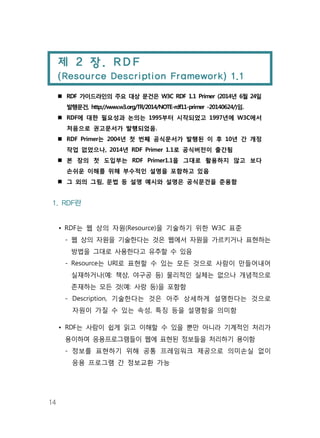 14
제 2 장. RDF
(Resource Description Framework) 1.1
RDF 가이드라인의 주요 대상 문건은 W3C RDF 1.1 Primer (2014년 6월 24일
발행문건, http://www.w3.org/TR/2014/NOTE-rdf11-primer -20140624/)임.
RDF에 대한 필요성과 논의는 1995부터 시작되었고 1997년에 W3C에서
처음으로 권고문서가 발행되었음.
RDF Primer는 2004년 첫 번째 공식문서가 발행된 이 후 10년 간 개정
작업 없었으나, 2014년 RDF Primer 1.1로 공식버전이 출간됨
본 장의 첫 도입부는 RDF Primer1.1을 그대로 활용하지 않고 보다
손쉬운 이해를 위해 부수적인 설명을 포함하고 있음
그 외의 그림, 문법 등 설명 예시와 설명은 공식문건을 준용함
1. RDF란
• RDF는 웹 상의 자원(Resource)을 기술하기 위한 W3C 표준
- 웹 상의 자원을 기술한다는 것은 웹에서 자원을 가르키거나 표현하는
방법을 그대로 사용한다고 유추할 수 있음
- Resource는 URI로 표현할 수 있는 모든 것으로 사람이 만들어내어
실재하거나(예: 책상, 야구공 등) 물리적인 실체는 없으나 개념적으로
존재하는 모든 것(예: 사랑 등)을 포함함
- Description, 기술한다는 것은 아주 상세하게 설명한다는 것으로
자원이 가질 수 있는 속성, 특징 등을 설명함을 의미함
• RDF는 사람이 쉽게 읽고 이해할 수 있을 뿐만 아니라 기계적인 처리가
용이하여 응용프로그램들이 웹에 표현된 정보들을 처리하기 용이함
- 정보를 표현하기 위해 공통 프레임워크 제공으로 의미손실 없이
응용 프로그램 간 정보교환 가능
 