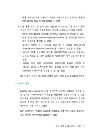 데이터 활용 신기술 가이드 1: RDF 15
- 공통 프레임워크을 사용하기 때문에 애플리케이션 설계자는 공통의
RDF 파서와 처리 도구를 활용할 수 있음
• 다른 응용 프로그램 간의 정보 교환 할 수 있다는 것은 정보가 원래
작성된 이외의 응용 프로그램에서 정보를 사용할 수 있음을 의미함
- RDF는 특히 웹에서 데이터를 공개하고 연결하는데 사용할 수 있음
- 예를 들어, http://www.example.org/bob#me 를 검색하면 ‘bob’에
대한 데이터를 확인할 수 있음
- ‘bob’은 자신이 친구 ‘alice’를 알고 있다는 사실을 ‘alice’의 IRI
(International Resource Identifier)를 사용해서 표현할 수 있음
- ‘alice’의 IRI를 검색(혹은 링크를 따라가면)하면 ‘alice’가 제공하는
그녀의 정보와 또 다른 그녀의 친구들에 대한 데이터를 확인할 수
있음
- 중요한 것은 이런 데이터간의 연결구조를 통해서 다양한 것
(things, URI로 표현가능한 모든 것)들에 대해서 사람 혹은 자동
프로세스가 데이터를 수집할 수 있다는 것임
• RDF가 갖는 이러한 특징으로 인해서 RDF는 특히 Linked Data에 적합함
2. RDF의 용도
• Google, Bing, Yahoo 등 거대 검색엔진(서비스) 기업들의 참여로 더
잘 알려진 Schema.org의 어휘들을 사용해서 기계가 처리할 수 있는
정보들을 웹페이지에 추가하면 검색엔진들이 보다 명확하게 정보를
처리할 수 있을 뿐만 아니라 또 다른 응용 프로그램에 의해서 공개된
데이터의 자동 처리가 가능함
• RDF 규격으로 구조화된 데이터를 발행하고 상호간의 연결을 확보하면
보다 풍부한 데이터셋을 활용할 수 있음
 