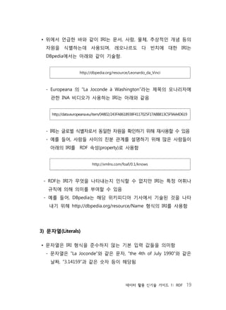 데이터 활용 신기술 가이드 1: RDF 19
• 위에서 언급한 바와 같이 IRI는 문서, 사람, 물체, 추상적인 개념 등의
자원을 식별하는데 사용되며, 레오나르도 다 빈치에 대한 IRI는
DBpedia에서는 아래와 같이 기술함.
http://dbpedia.org/resource/Leonardo_da_Vinci
- Europeana 의 “La Joconde à Washington”라는 제목의 모나리자에
관한 INA 비디오가 사용하는 IRI는 아래와 같음
http://data.europeana.eu/item/04802/243FA8618938F4117025F17A8B813C5F9AA4D619
- IRI는 글로벌 식별자로서 동일한 자원을 확인하기 위해 재사용할 수 있음
- 예를 들어, 사람들 사이의 친분 관계를 설명하기 위해 많은 사람들이
아래의 IRI를 RDF 속성(property)로 사용함
http://xmlns.com/foaf/0.1/knows
- RDF는 IRI가 무엇을 나타내는지 인식할 수 없지만 IRI는 특정 어휘나
규칙에 의해 의미를 부여할 수 있음
- 예를 들어, DBpedia는 해당 위키피디아 기사에서 기술된 것을 나타
내기 위해 http://dbpedia.org/resource/Name 형식의 IRI를 사용함
3) 문자열(Literals)
• 문자열은 IRI 형식을 준수하지 않는 기본 입력 값들을 의미함
- 문자열은 “La Joconde”와 같은 문자, “the 4th of July 1990”와 같은
날짜, “3.14159”과 같은 숫자 등이 해당됨
 