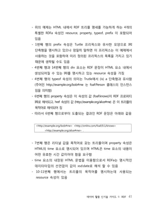데이터 활용 신기술 가이드 1: RDF 41
- 위의 예제는 HTML 내에서 RDF 트리플 명세를 가능하게 하는 4개의
특별한 RDFa 속성인 resource, property, typeof, prefix 이 포함되어
있음
- 1번째 행의 prefix 속성은 Turtle 프리픽스와 유사한 모양으로 IRI
단축형을 명시하고 있으나 엄밀히 말하면 이 프리픽스는 이 예제에서
사용하는 것을 포함하여 미리 정의된 프리픽스의 목록을 가지고 있기
때문에 생략될 수도 있음
- 4번째 행과 14번째 행의 div 요소는 RDF 문장이 HTML 요소 내에서
생성되어질 수 있는 IRI를 명시하고 있는 resource 속성을 가짐
- 4번째 행의 typeof 속성의 의미는 Trutle에서 (is) a 단축형과 유사함
(주어인 http://example.org/bob#me 는 foaf:Person 클래스의 인스턴스
임을 의미함)
- 6번째 행의 property 속성은 이 속성의 값 (foaf:knows)이 RDF 프로퍼티
IRI로 해석되고, href 속성의 값 (http://example.org/alice#me) 은 이 트리플의
목적어로 해석되어 짐
- 따라서 6번째 행으로부터 도출되는 결과인 RDF 문장은 아래와 같음
<http://example.org/bob#me> <http://xmlns.com/foaf/0.1/knows>
<http://example.org/alice#me> .
- 7번째 행은 리터널 값을 목적어로 갖는 트리플이며 property 속성은
HTML의 time 요소로 명시되어 있으며 HTML은 time 요소의 내용이
어떤 유효한 시간 값이어야 함을 요구함
- time 요소의 내장된 HTML 문법을 이용함으로서 RDFa는 명시적인
데이터타입의 선언없이 값이 xsd:date로 해석 할 수 있음
- 10-11번째 행에서는 트리플의 목적어를 명시하는데 사용되는
resource 속성이 있음
 