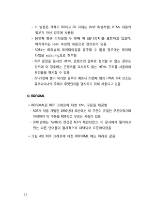 42
- 이 방법은 객체가 IRI이고 IRI 자체는 (href 속성처럼) HTML 내용의
일부가 아닌 경우에 사용됨
- 16번째 행은 리터널의 두 번째 예 (모나리자)를 포함하고 있으며,
여기에서는 span 속성의 내용으로 정의되어 있음
- RDFa는 리터널의 데이터타입을 유추할 수 없을 경우에는 데이터
타입을 xsd:string으로 간주함
- RDF 문장을 문서의 HTML 콘텐츠의 일부로 정의할 수 없는 경우도
있으며 이 경우에는 콘텐츠를 표시하지 않는 HTML 구조를 사용하여
트리플을 명시할 수 있음
- 22-23번째 행이 이러한 경우의 예로서 23번째 행의 HTML link 요소는
유로피아나의 주제가 무엇인지를 명시하기 위해 사용되고 있음
4) RDF/XML
• RDF/XML은 RDF 그래프에 대한 XML 구문을 제공함
- RDF가 처음 개발된 1990년대 후반에는 이 구문이 유일한 구문이었으며
아직까지 이 구문을 RDF라고 부르는 사람이 있음
- 2001년에는 Turtle의 전신은 N3가 제안되었고, 이 문서에서 열거하고
있는 다른 언어들이 점차적으로 채택되어 표준화되었음
• 그림 4의 RDF 그래프에 대한 RDF/XML 예는 아래와 같음
 
