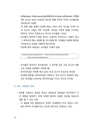 44
- rdf:Description (http://www.w3.org/1999/02/22-rdf-syntax-ns#Description 축약형)
XML 요소는 about 속성으로 명시된 IRI를 주어로 가지는 트리플셋을
정의하는데 사용됨
- 첫 번째 설명 블록(7-12번째 행)은 4개의 하위 요소를 가지며 하
위 요소의 이름은 RDF 속성(예, rdf:type, 8번재 행)를 나타내는
IRI이며, 각각의 하위요소는 하나의 트리플을 나타냄
- 트리플의 목적어가 IRI일 경우는 프로퍼티 하위요소는 내용이 없고
그 목적어의 IRI는 (8번째 행, 10-11번째 행, 15번째와 18번째 행처럼)
rdf:resource 속성을 사용하여 명시되어짐
- 10번째 행과 대응되는 트리플은 아래와 같음
<http://example.org/bob#me> <http://xmlns.com/foaf/0.1/knows>
<http://example.org/alice#me> .
- 트리플의 목적어가 문자열이면, 그 문자열 값은 속성 요소의 내용
으로 입력됨 (9번째와 14번째 행)
- 데이터타입은 (9번째 행과 같이) 속성 요소의 속성으로 명시됨
- (14번째 행처럼) 데이터타입이 생략되고 언어 태그가 존재하지 않는
경우 문자열은 xsd:string 데이터타입을 가지는 것으로 간주함
6. RDF 그래프의 의미
• RDF를 사용하는 중요한 목표는 일관성과 유용성을 유지하면서 더
큰 집합을 형성하기 위해 다양한 출처의 유용한 정보를 자동으로
결합 할 수 있는 것임
- 이 결합을 위한 출발점으로 위에서 언급했듯이 모든 정보는 주어-
술어-목적어 트리플이라는 간단한 형식으로 전달되는 것임
 